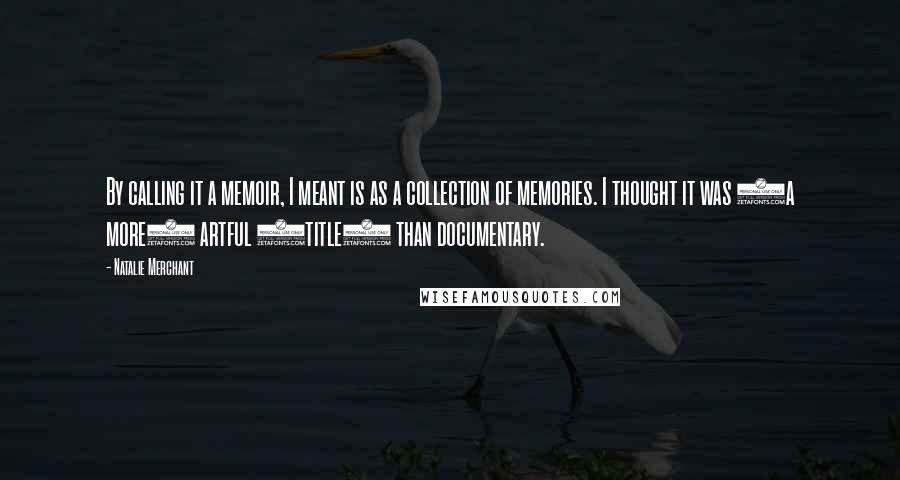 Natalie Merchant Quotes: By calling it a memoir, I meant is as a collection of memories. I thought it was (a more) artful (title) than documentary.