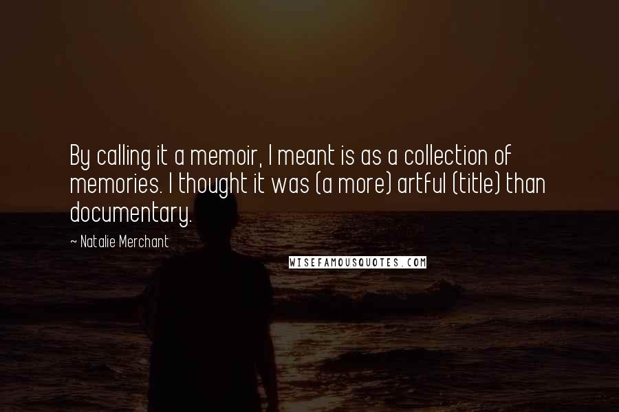 Natalie Merchant Quotes: By calling it a memoir, I meant is as a collection of memories. I thought it was (a more) artful (title) than documentary.