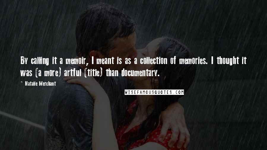 Natalie Merchant Quotes: By calling it a memoir, I meant is as a collection of memories. I thought it was (a more) artful (title) than documentary.