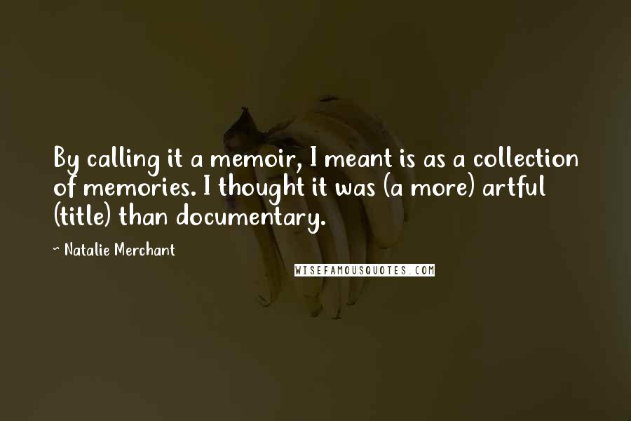 Natalie Merchant Quotes: By calling it a memoir, I meant is as a collection of memories. I thought it was (a more) artful (title) than documentary.