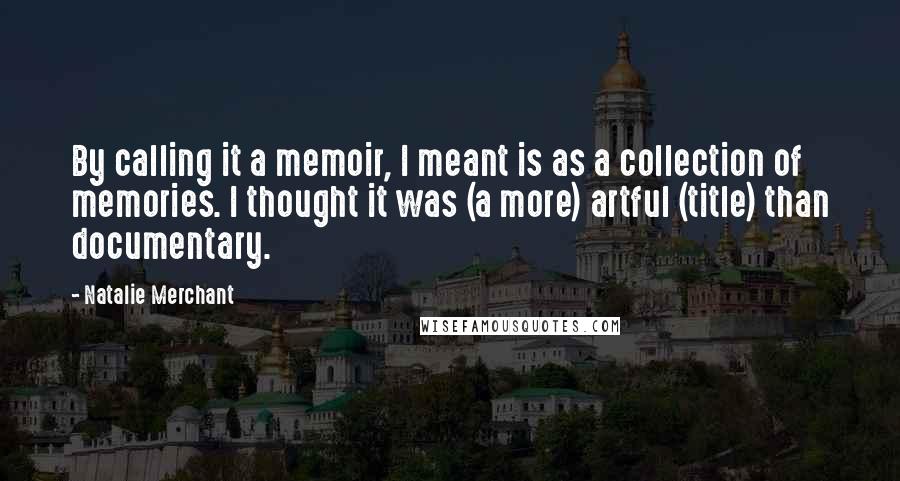 Natalie Merchant Quotes: By calling it a memoir, I meant is as a collection of memories. I thought it was (a more) artful (title) than documentary.