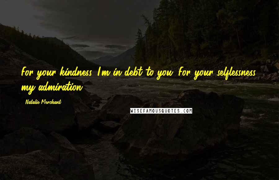 Natalie Merchant Quotes: For your kindness, I'm in debt to you. For your selflessness, my admiration.