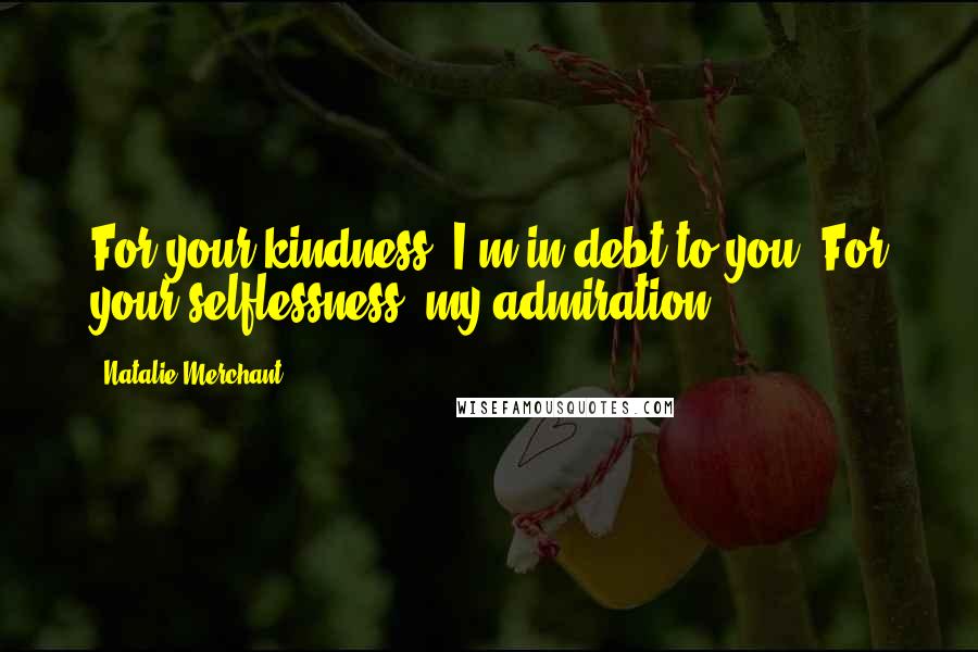 Natalie Merchant Quotes: For your kindness, I'm in debt to you. For your selflessness, my admiration.