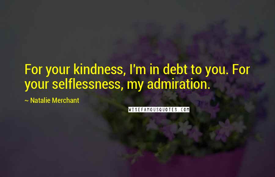 Natalie Merchant Quotes: For your kindness, I'm in debt to you. For your selflessness, my admiration.