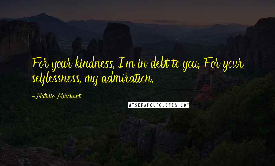 Natalie Merchant Quotes: For your kindness, I'm in debt to you. For your selflessness, my admiration.
