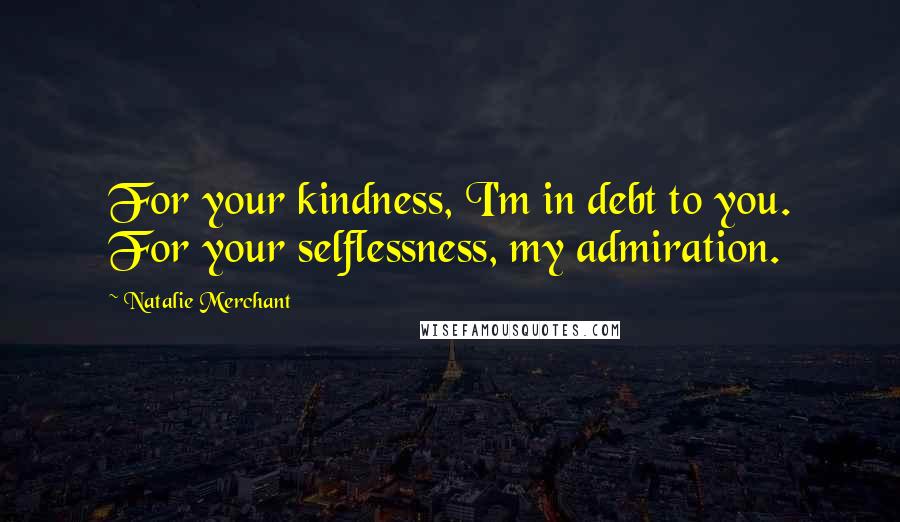 Natalie Merchant Quotes: For your kindness, I'm in debt to you. For your selflessness, my admiration.