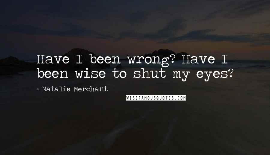 Natalie Merchant Quotes: Have I been wrong? Have I been wise to shut my eyes?
