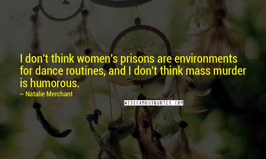 Natalie Merchant Quotes: I don't think women's prisons are environments for dance routines, and I don't think mass murder is humorous.