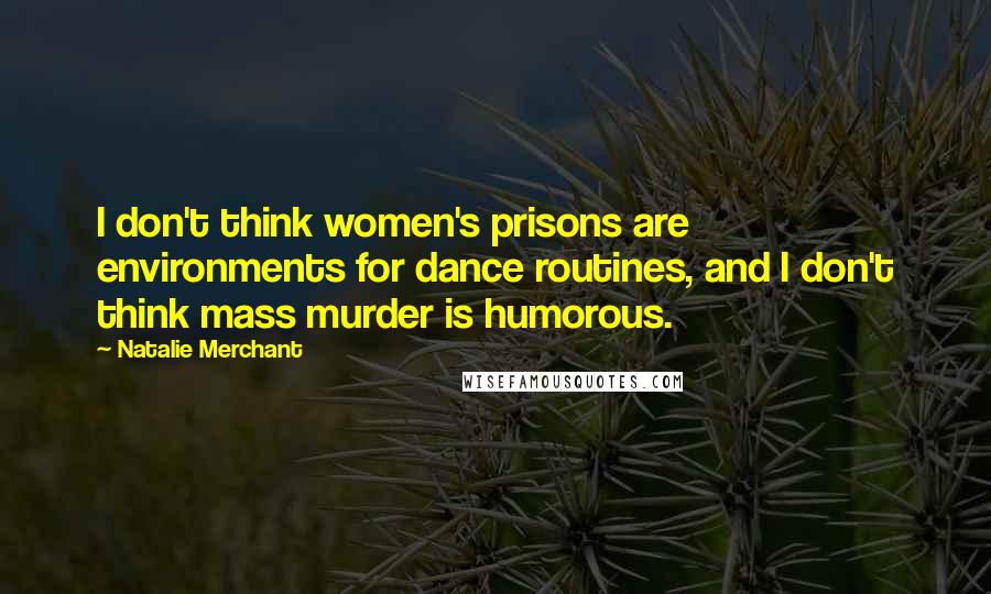Natalie Merchant Quotes: I don't think women's prisons are environments for dance routines, and I don't think mass murder is humorous.