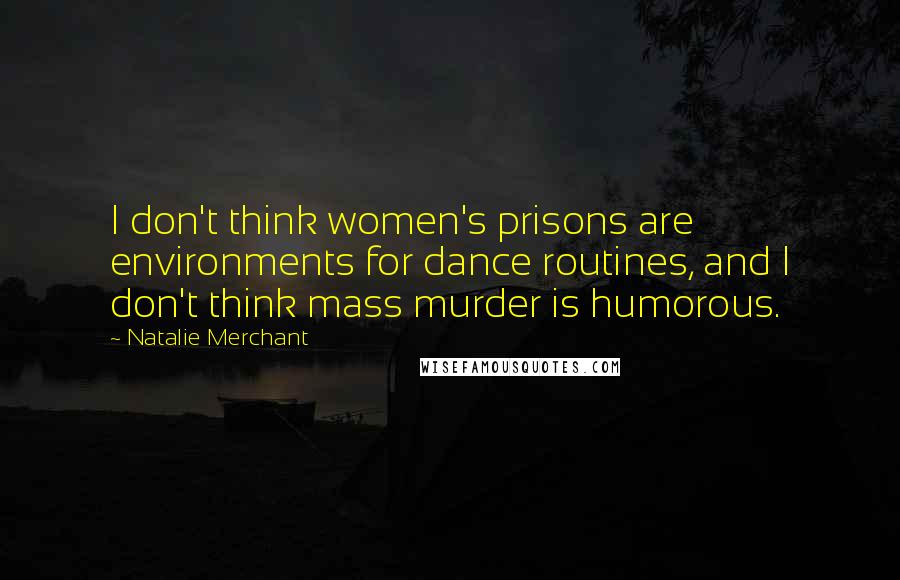 Natalie Merchant Quotes: I don't think women's prisons are environments for dance routines, and I don't think mass murder is humorous.