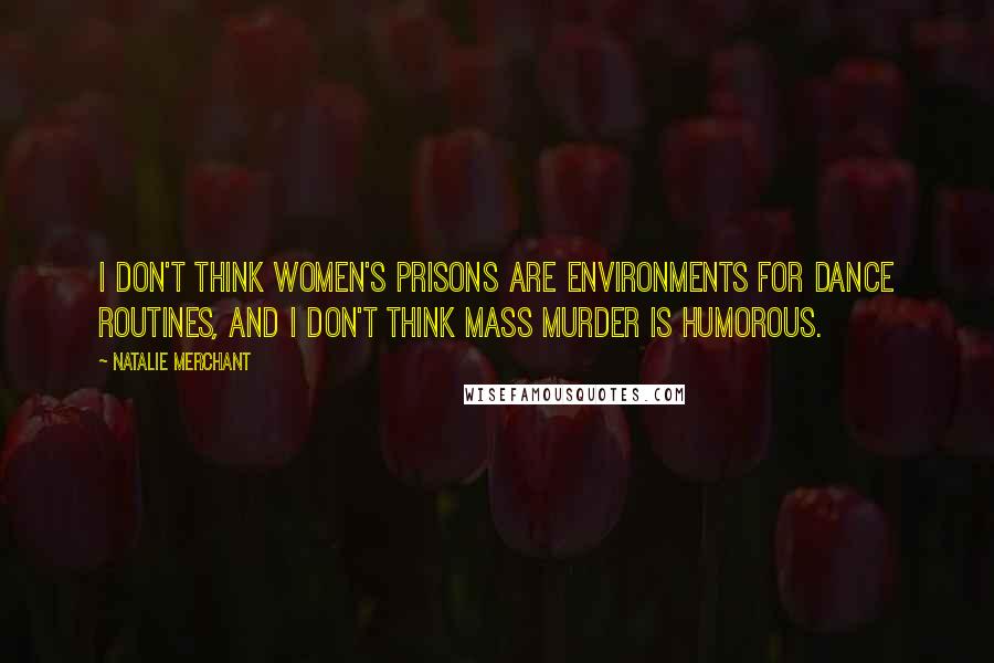 Natalie Merchant Quotes: I don't think women's prisons are environments for dance routines, and I don't think mass murder is humorous.
