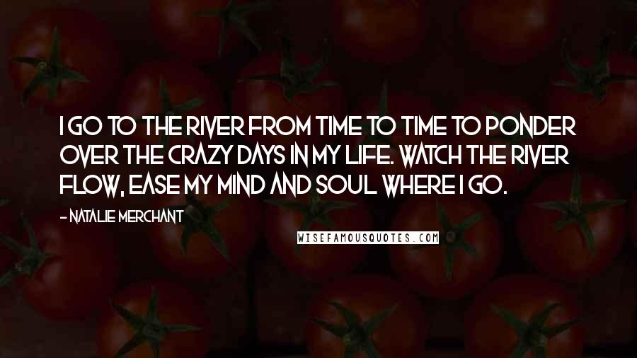 Natalie Merchant Quotes: I go to the river from time to time to ponder over the crazy days in my life. Watch the river flow, ease my mind and soul where I go.