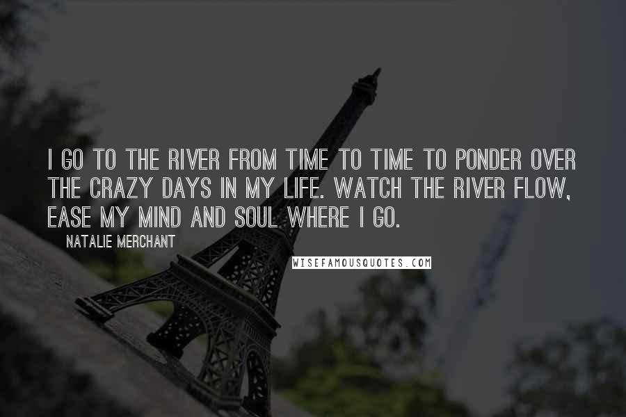 Natalie Merchant Quotes: I go to the river from time to time to ponder over the crazy days in my life. Watch the river flow, ease my mind and soul where I go.