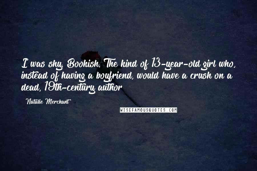 Natalie Merchant Quotes: I was shy. Bookish. The kind of 13-year-old girl who, instead of having a boyfriend, would have a crush on a dead, 19th-century author!