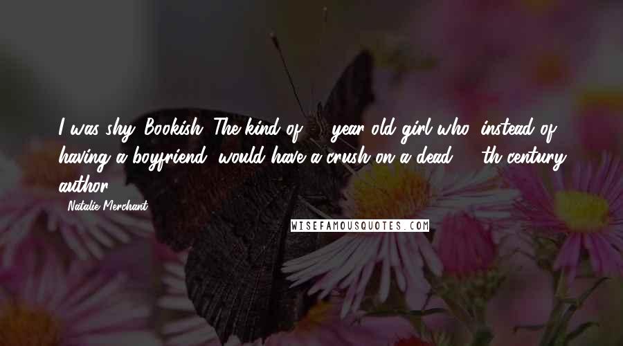 Natalie Merchant Quotes: I was shy. Bookish. The kind of 13-year-old girl who, instead of having a boyfriend, would have a crush on a dead, 19th-century author!