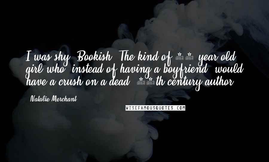 Natalie Merchant Quotes: I was shy. Bookish. The kind of 13-year-old girl who, instead of having a boyfriend, would have a crush on a dead, 19th-century author!