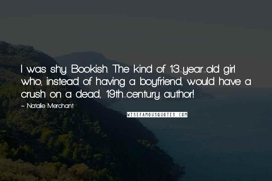 Natalie Merchant Quotes: I was shy. Bookish. The kind of 13-year-old girl who, instead of having a boyfriend, would have a crush on a dead, 19th-century author!