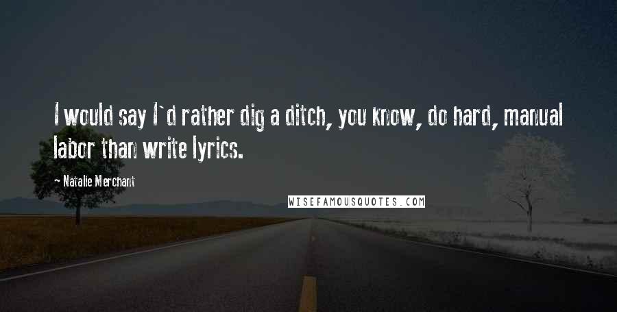 Natalie Merchant Quotes: I would say I'd rather dig a ditch, you know, do hard, manual labor than write lyrics.