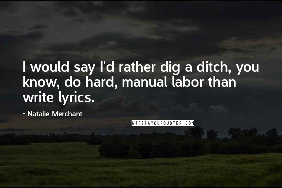 Natalie Merchant Quotes: I would say I'd rather dig a ditch, you know, do hard, manual labor than write lyrics.