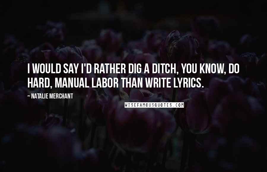 Natalie Merchant Quotes: I would say I'd rather dig a ditch, you know, do hard, manual labor than write lyrics.