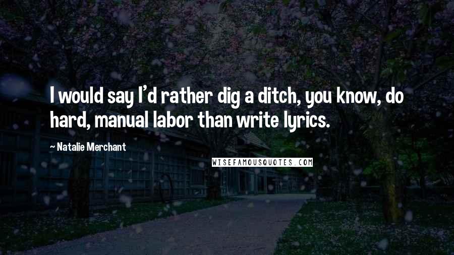 Natalie Merchant Quotes: I would say I'd rather dig a ditch, you know, do hard, manual labor than write lyrics.