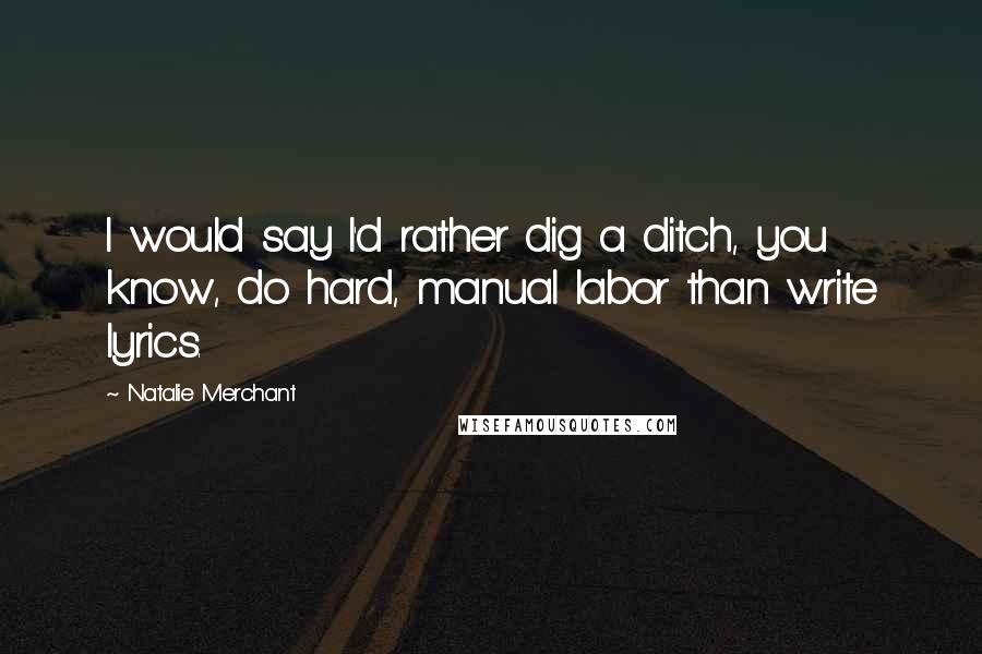 Natalie Merchant Quotes: I would say I'd rather dig a ditch, you know, do hard, manual labor than write lyrics.