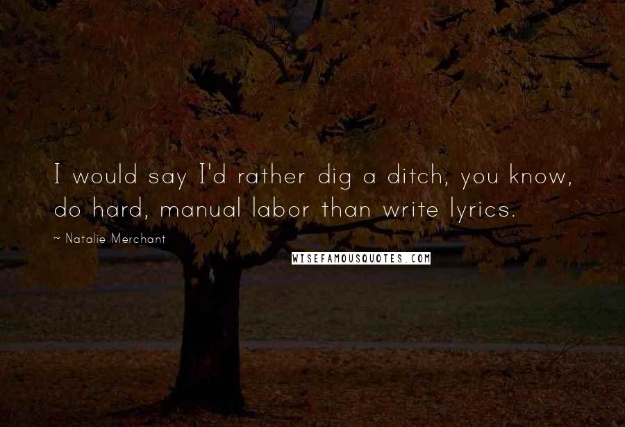 Natalie Merchant Quotes: I would say I'd rather dig a ditch, you know, do hard, manual labor than write lyrics.