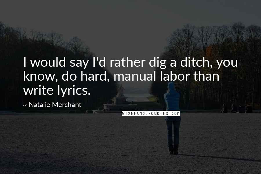 Natalie Merchant Quotes: I would say I'd rather dig a ditch, you know, do hard, manual labor than write lyrics.