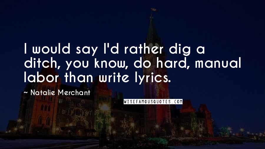 Natalie Merchant Quotes: I would say I'd rather dig a ditch, you know, do hard, manual labor than write lyrics.