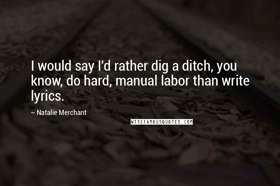 Natalie Merchant Quotes: I would say I'd rather dig a ditch, you know, do hard, manual labor than write lyrics.