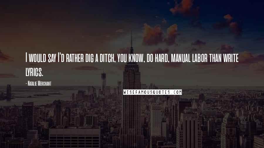 Natalie Merchant Quotes: I would say I'd rather dig a ditch, you know, do hard, manual labor than write lyrics.