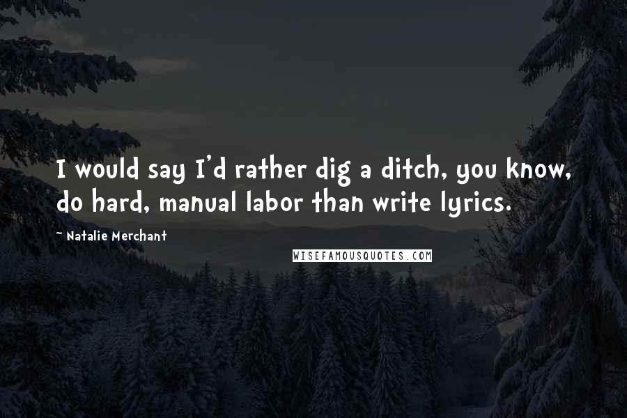 Natalie Merchant Quotes: I would say I'd rather dig a ditch, you know, do hard, manual labor than write lyrics.