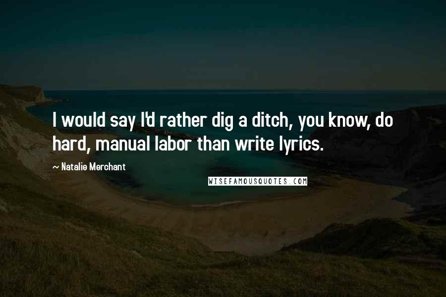 Natalie Merchant Quotes: I would say I'd rather dig a ditch, you know, do hard, manual labor than write lyrics.