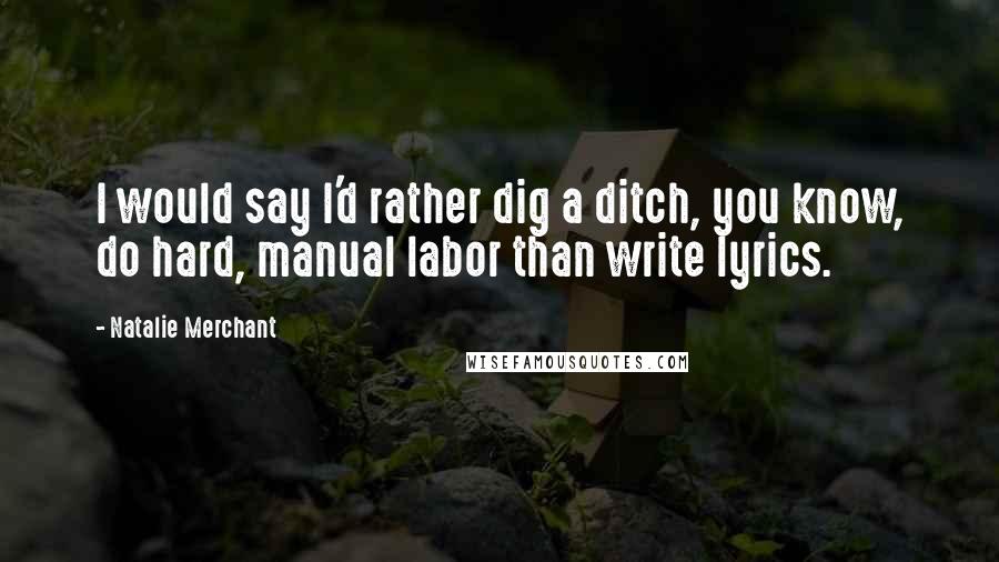 Natalie Merchant Quotes: I would say I'd rather dig a ditch, you know, do hard, manual labor than write lyrics.