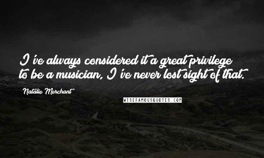 Natalie Merchant Quotes: I've always considered it a great privilege to be a musician, I've never lost sight of that.