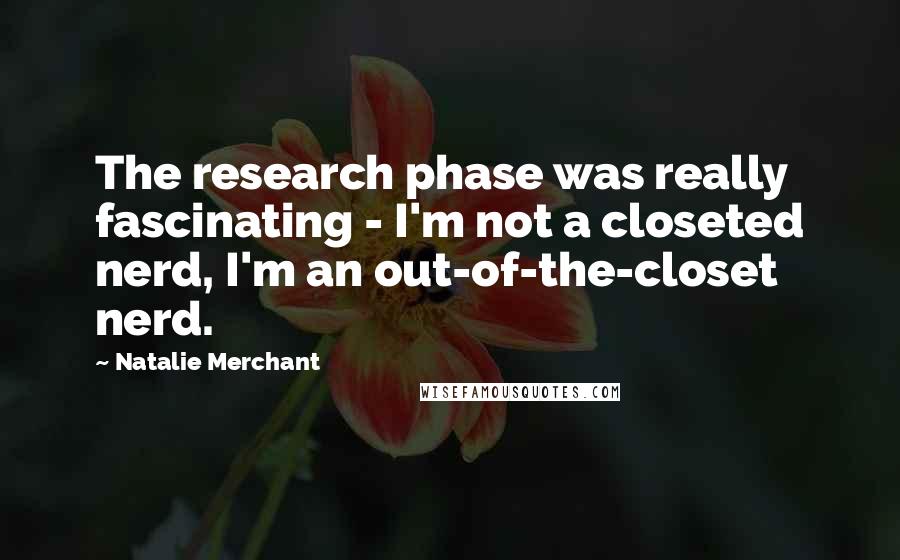 Natalie Merchant Quotes: The research phase was really fascinating - I'm not a closeted nerd, I'm an out-of-the-closet nerd.