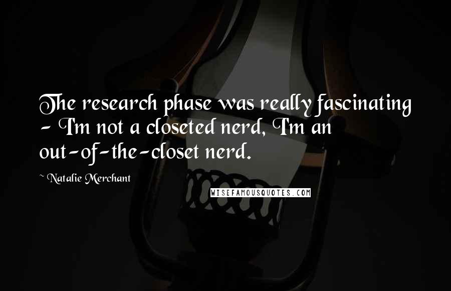 Natalie Merchant Quotes: The research phase was really fascinating - I'm not a closeted nerd, I'm an out-of-the-closet nerd.