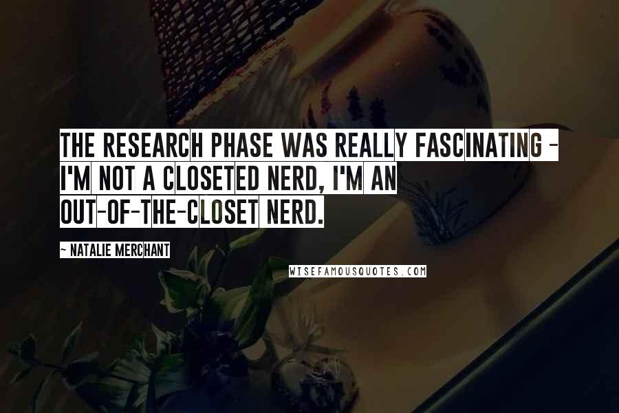 Natalie Merchant Quotes: The research phase was really fascinating - I'm not a closeted nerd, I'm an out-of-the-closet nerd.