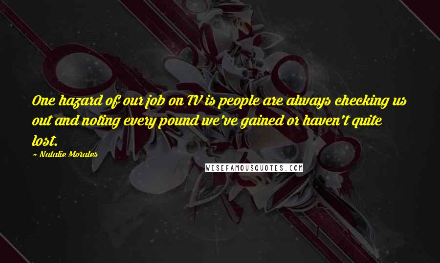 Natalie Morales Quotes: One hazard of our job on TV is people are always checking us out and noting every pound we've gained or haven't quite lost.