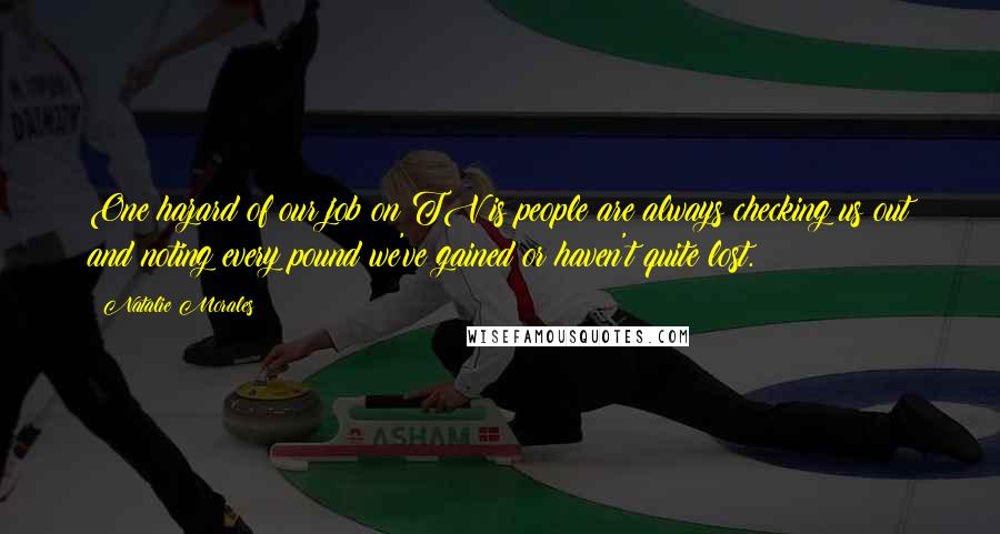 Natalie Morales Quotes: One hazard of our job on TV is people are always checking us out and noting every pound we've gained or haven't quite lost.