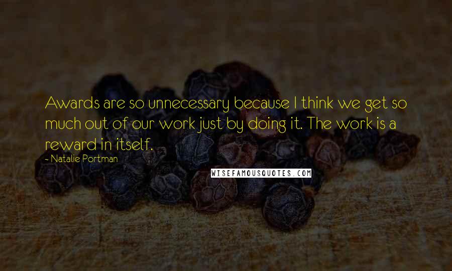 Natalie Portman Quotes: Awards are so unnecessary because I think we get so much out of our work just by doing it. The work is a reward in itself.