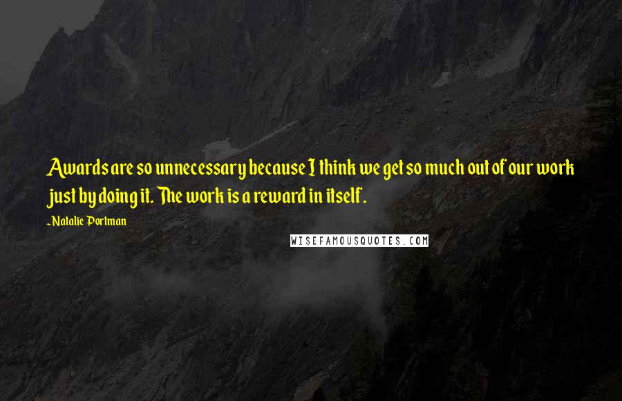 Natalie Portman Quotes: Awards are so unnecessary because I think we get so much out of our work just by doing it. The work is a reward in itself.