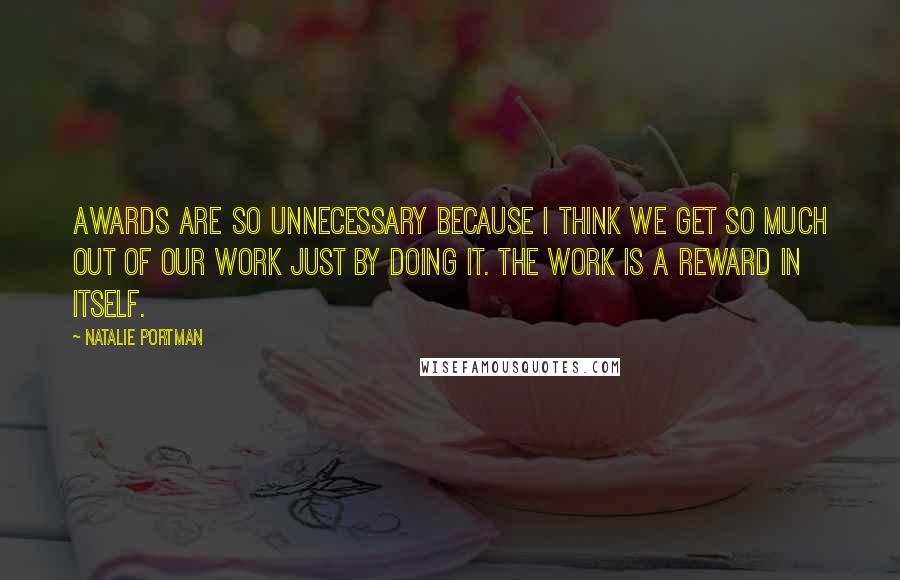 Natalie Portman Quotes: Awards are so unnecessary because I think we get so much out of our work just by doing it. The work is a reward in itself.