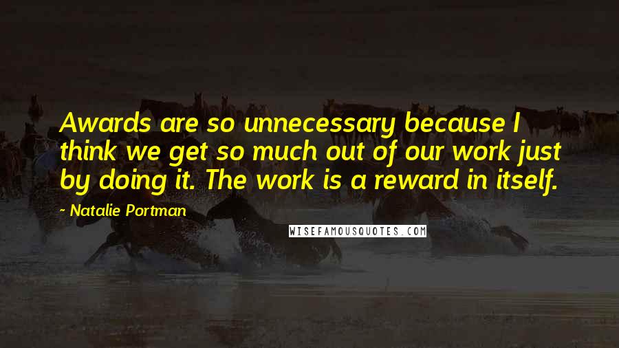 Natalie Portman Quotes: Awards are so unnecessary because I think we get so much out of our work just by doing it. The work is a reward in itself.