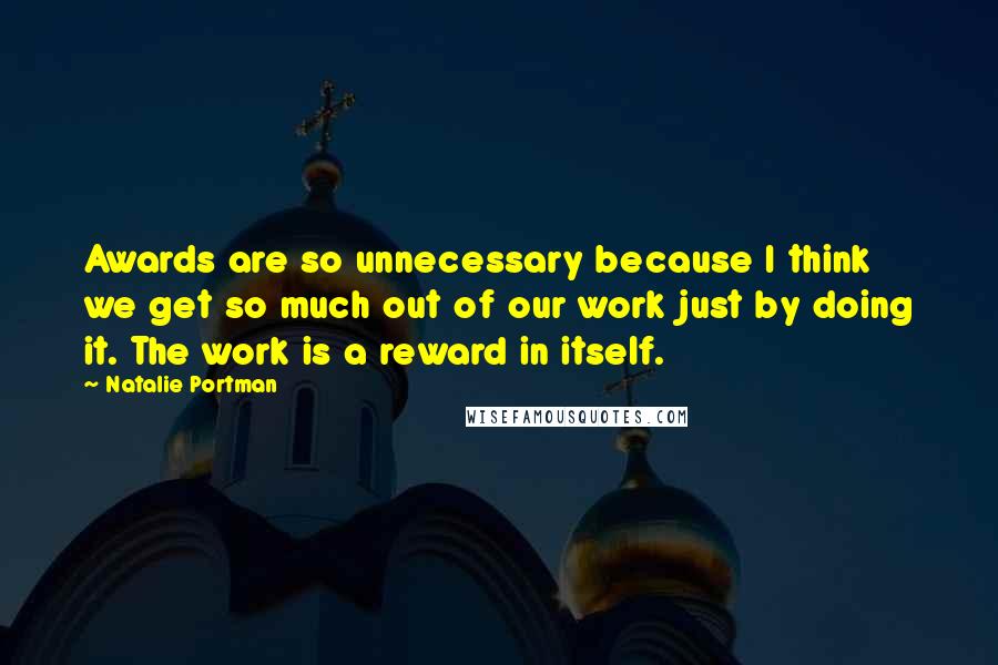 Natalie Portman Quotes: Awards are so unnecessary because I think we get so much out of our work just by doing it. The work is a reward in itself.