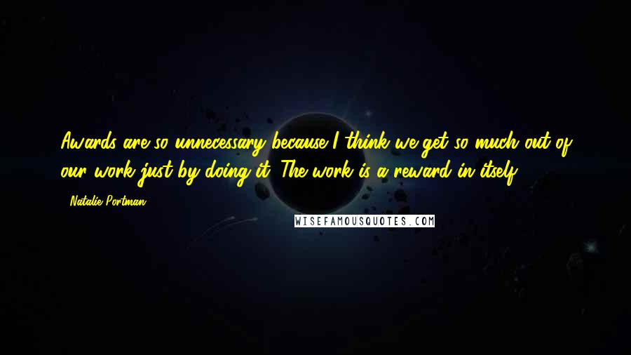 Natalie Portman Quotes: Awards are so unnecessary because I think we get so much out of our work just by doing it. The work is a reward in itself.