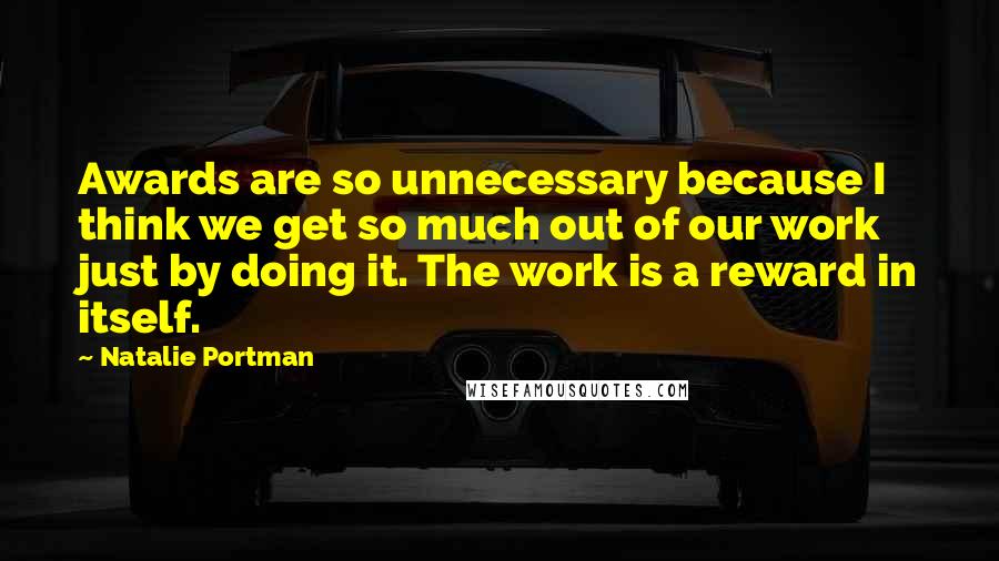 Natalie Portman Quotes: Awards are so unnecessary because I think we get so much out of our work just by doing it. The work is a reward in itself.