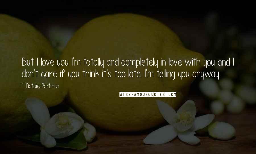 Natalie Portman Quotes: But I love you I'm totally and completely in love with you and I don't care if you think it's too late. I'm telling you anyway.