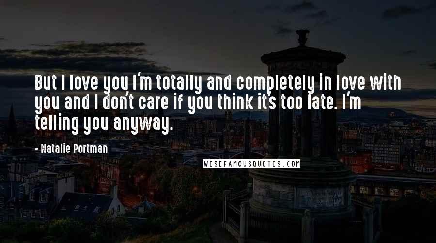 Natalie Portman Quotes: But I love you I'm totally and completely in love with you and I don't care if you think it's too late. I'm telling you anyway.