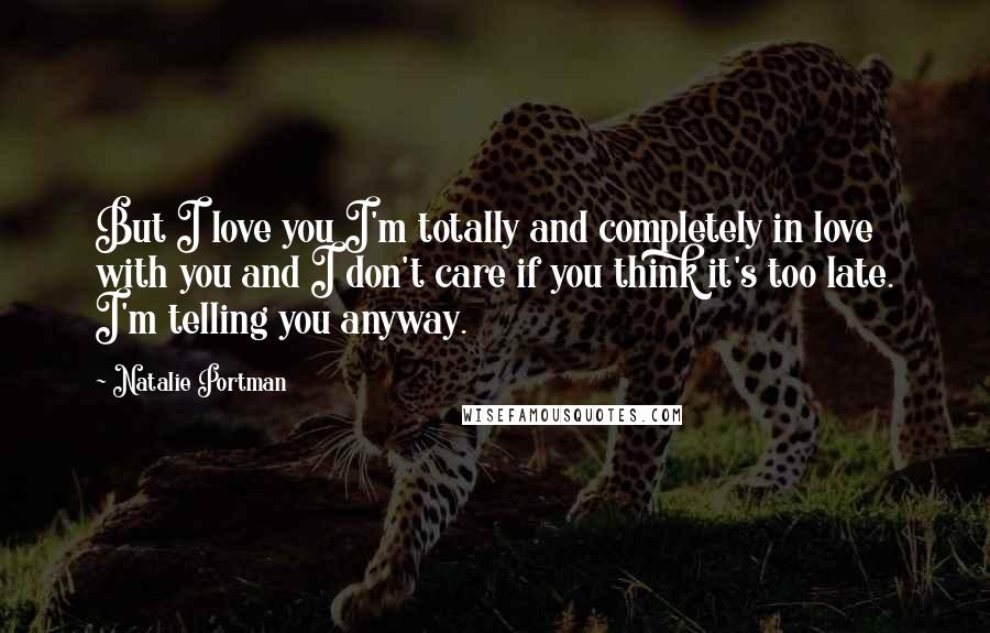 Natalie Portman Quotes: But I love you I'm totally and completely in love with you and I don't care if you think it's too late. I'm telling you anyway.